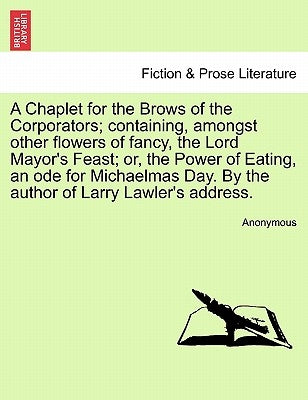 A Chaplet for the Brows of the Corporators; Containing, Amongst Other Flowers of Fancy, the Lord Mayor's Feast; Or, the Power of Eating, an Ode for Mi by Anonymous