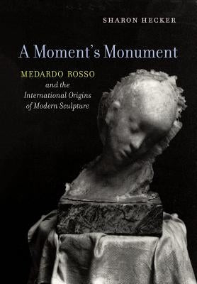 A Moment's Monument: Medardo Rosso and the International Origins of Modern Sculpture by Hecker, Sharon