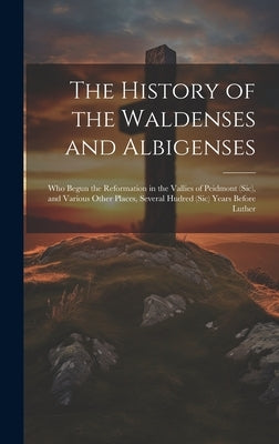 The History of the Waldenses and Albigenses: Who Begun the Reformation in the Vallies of Peidmont (Sic), and Various Other Places, Several Hudred (Sic by Anonymous