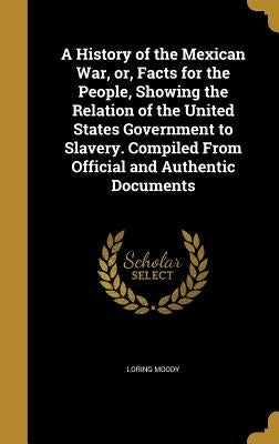 A History of the Mexican War, or, Facts for the People, Showing the Relation of the United States Government to Slavery. Compiled From Official and Au by Moody, Loring