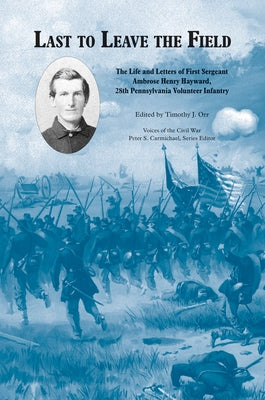 Last to Leave the Field: The Life and Letters of First Sergeant Ambrose Henry Hayward, 28th Pennsylvania Volunteer Infantry by Orr, Timothy J.