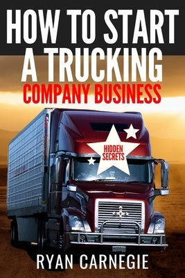 How To Start A Trucking Company Business: Trucking Business Secrets To Make Good Profits And Be Successful In The Industry by Carnegie, Ryan