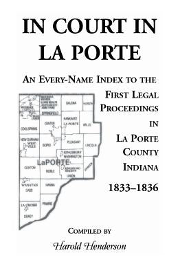 In Court in La Porte: An Every-Name Index to the First Legal Proceedings in La Porte County, Indiana, 1833-1836, Including Some Cases Heard by Henderson, Harold