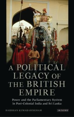 A Political Legacy of the British Empire: Power and the Parliamentary System in Post-Colonial India and Sri Lanka by Kumarasingham, Harshan