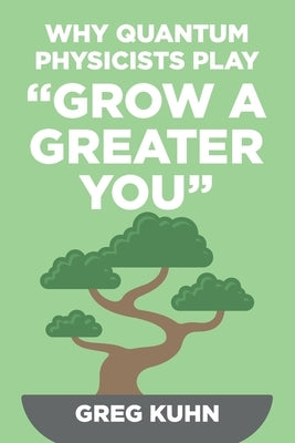 Why Quantum Physicists Play Grow a Greater You: Learn How to Live the Most Truly Fulfilling Life Humanly Possible by Kuhn, Greg