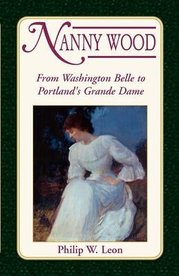 Nanny Wood: From Washington Belle to Portland's Grande Dame by Leon, Philip W.