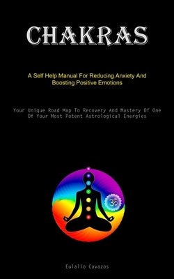 Chakras: A Self Help Manual For Reducing Anxiety And Boosting Positive Emotions (Your Unique Road Map To Recovery And Mastery Of One Of Your Most Pote by Cavazos, Eulalio