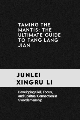Taming the Mantis: The Ultimate Guide to Tang Lang Jian: Developing Skill, Focus, and Spiritual Connection in Swordsmanship by Xingru Li, Junlei
