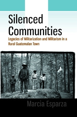 Silenced Communities: Legacies of Militarization and Militarism in a Rural Guatemalan Town by Esparza, Marcia