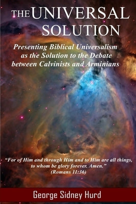The Universal Solution: Presenting Biblical Universalism as the Solution to the Debate between Calvinists and Arminians by Hurd, George