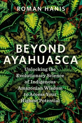 Beyond Ayahuasca: Unlocking the Evolutionary Science of Indigenous Amazonian Wisdom to Access Your Highest Potential by Hanis, Roman