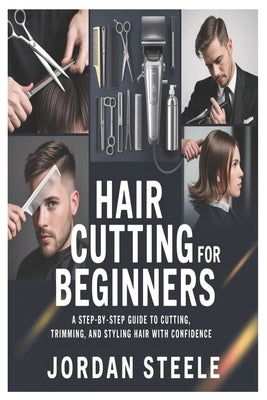Hair Cutting for Beginners: A Step-by-Step Guide to Cutting, Trimming, and Styling Hair with Confidence by Steele, Jordan
