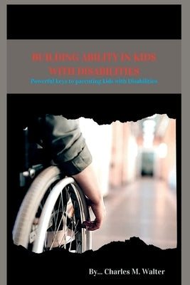 Building Ability in Kids with Disabilities: Powerful keys to parenting kids with Disabilities by Walter, Charles M.