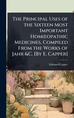 The Principal Uses of the Sixteen Most Important HomÅ"opathic Medicines, Compiled From the Works of Jahr &C. [By E. Capper] by Capper, Edmund