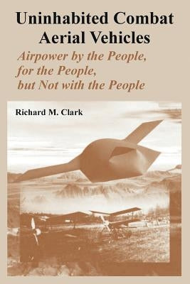 Uninhabited Combat Aerial Vehicles: Airpower by the People, for the People, but Not with the People by Clark, Richard M.