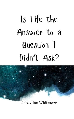 Is Life the Answer to a Question I Didn't Ask? by Whitmore, Sebastian