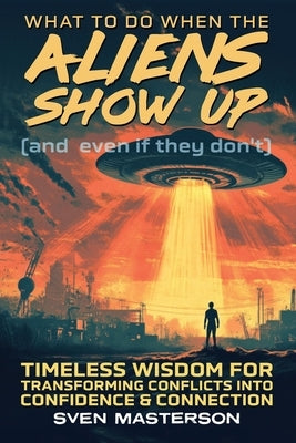 What to Do When the Aliens Show Up (and Even If They Don't): Timeless Wisdom For Transforming Conflicts Into Confidence & Connection by Masterson, Sven