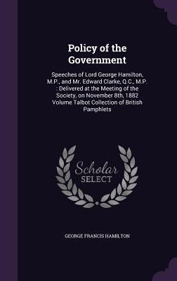 Policy of the Government: Speeches of Lord George Hamilton, M.P., and Mr. Edward Clarke, Q.C., M.P.: Delivered at the Meeting of the Society, on by Hamilton, George Francis