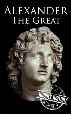 Alexander the Great: A Life from Beginning to End by History, Hourly