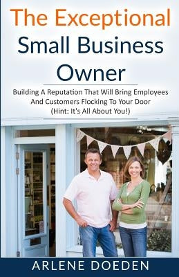 The Exceptional Small Business Owner: Building A Reputation That Will Bring Employees And Customers Flocking To Your Door (Hint: It's All About YOU!) by Doeden, Arlene