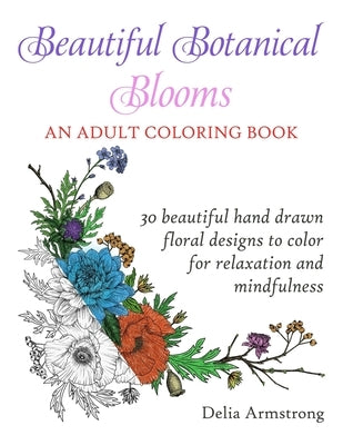 Beautiful Botanical Blooms An Adult Coloring Book: 30 Hand Drawn Floral Designs For Relaxation And Mindfulness by Armstrong, Delia