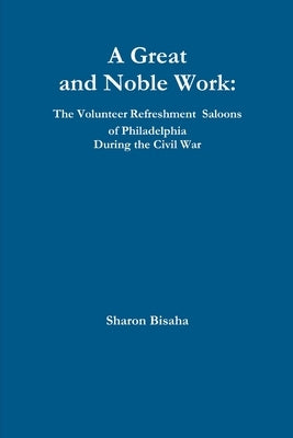 A Great and Noble Work: The Volunteer Refreshment Saloons of Philadelphia During the Civil War by Bisaha, Sharon