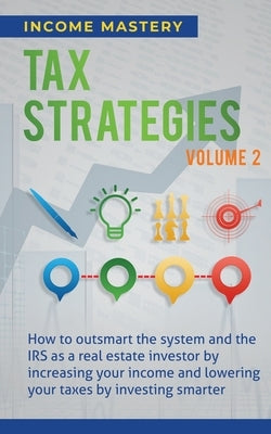 Tax Strategies: How to Outsmart the System and the IRS as a Real Estate Investor by Increasing Your Income and Lowering Your Taxes by by Income Mastery