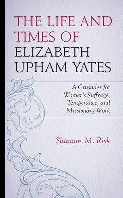The Life and Times of Elizabeth Upham Yates: A Crusader for Women's Suffrage, Temperance, and Missionary Work by Risk, Shannon M.