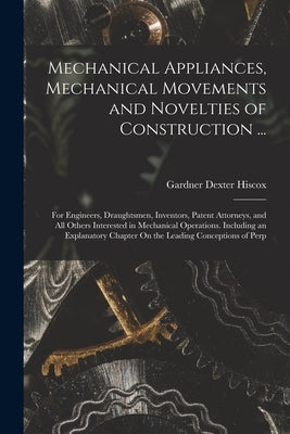 Mechanical Appliances, Mechanical Movements and Novelties of Construction ...: For Engineers, Draughtsmen, Inventors, Patent Attorneys, and All Others by Hiscox, Gardner Dexter