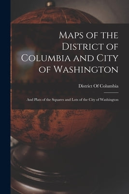 Maps of the District of Columbia and City of Washington: And Plats of the Squares and Lots of the City of Washington by District of Columbia