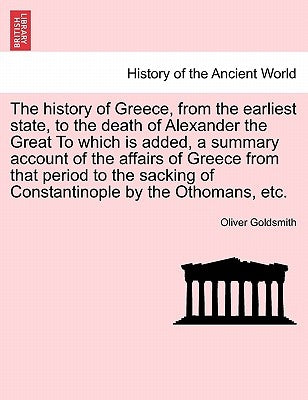 The History of Greece, from the Earliest State, to the Death of Alexander the Great to Which Is Added, a Summary Account of the Affairs of Greece from by Goldsmith, Oliver