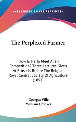 The Perplexed Farmer: How Is He To Meet Alien Competition? Three Lectures Given At Brussels Before The Belgian Royal Central Society Of Agriculture (1 by Ville, Georges