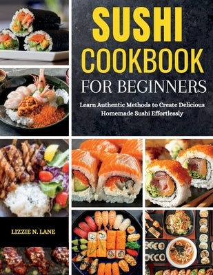 Sushi Cookbook for Beginners: Learn Authentic Methods to Create Delicious Homemade Sushi Effortlessly by Lane, Lizzie N.