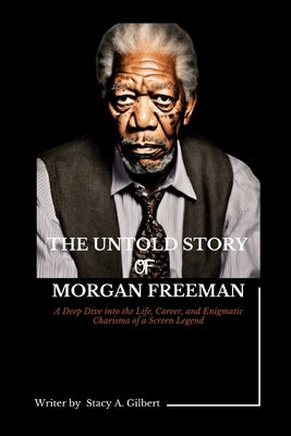 The Untold Story of Morgan Freeman: A Deep Dive into the Life, Career, and Enigmatic Charisma of a Screen Legend by Gilbert, Stacy A.
