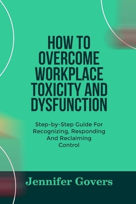 How to Overcome Workplace Toxicity and Dysfunction: Step-by-Step Guide For Recognizing, Responding And Reclaiming Control by Govers, Jennifer