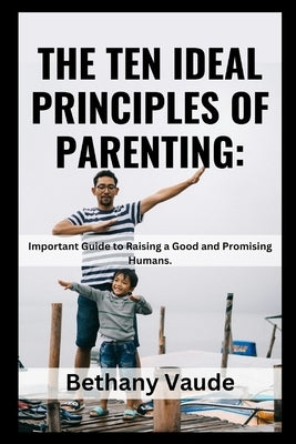 The Ten Ideal Principles of Parenting: Important Guide to Raising a Good and Promising Humans. by Vaude, Bethany