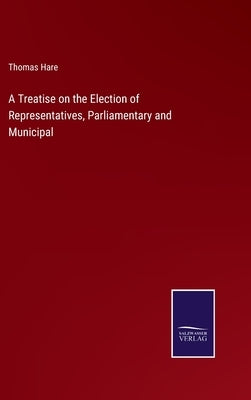A Treatise on the Election of Representatives, Parliamentary and Municipal by Hare, Thomas