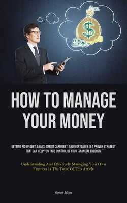 How To Manage Your Money: Getting Rid Of Debt, Loans, Credit Card Debt, And Mortgages Is A Proven Strategy That Can Help You Take Control Of You by Adkins, Morton