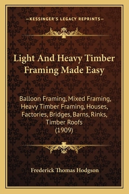 Light And Heavy Timber Framing Made Easy: Balloon Framing, Mixed Framing, Heavy Timber Framing, Houses, Factories, Bridges, Barns, Rinks, Timber Roofs by Hodgson, Frederick Thomas