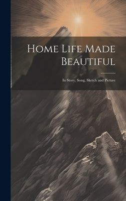Home Life Made Beautiful: In Story, Song, Sketch and Picture by Anonymous