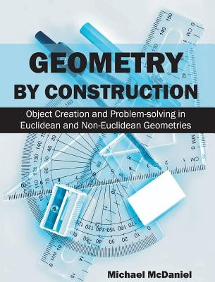 Geometry by Construction: Object Creation and Problem-Solving in Euclidean and Non-Euclidean Geometries by McDaniel, Michael