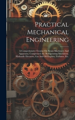 Practical Mechanical Engineering: A Comprehensive Treatise On Steam Machinery And Apparatus, Compressed Air, Refrigerating Machinery, Hydraulic Elevat by Anonymous