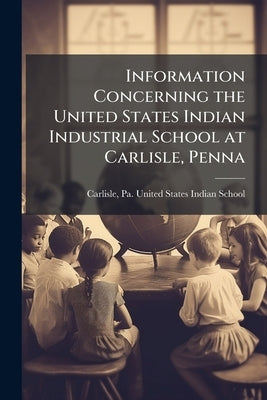 Information Concerning the United States Indian Industrial School at Carlisle, Penna by Carlisle, Pa United States Indian Sc