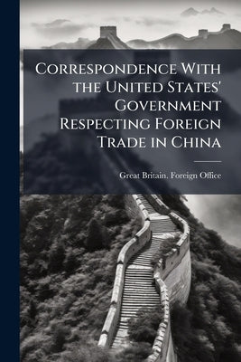 Correspondence With the United States' Government Respecting Foreign Trade in China: Presented to Both Houses of Parliament by Command of Her Majesty, by Great Britain Foreign Office