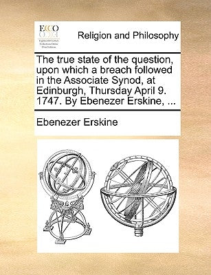 The True State of the Question, Upon Which a Breach Followed in the Associate Synod, at Edinburgh, Thursday April 9. 1747. by Ebenezer Erskine, ... by Erskine, Ebenezer