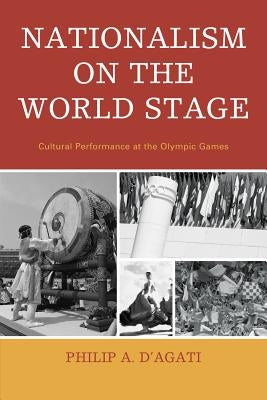 Nationalism on the World Stage: Cultural Performance at the Olympic Games by D'Agati, Philip A.