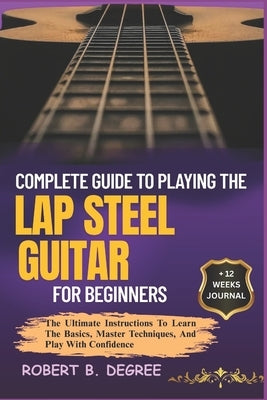 Complete Guide To Playing The Lap Steel Guitar For Beginners: The Ultimate Instructions To Learn The Basics, Master Techniques, And Play With Confiden by Degree, Robert B.
