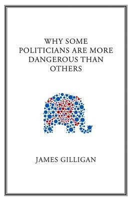 Why Some Politicians Are More Dangerous Than Others by Gilligan, James
