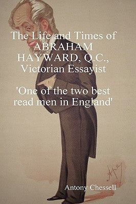 The Life and Times of Abraham Hayward, Q.C. Victorian Essayist 'One of the Two Best Read Men in England' by Chessell, Antony