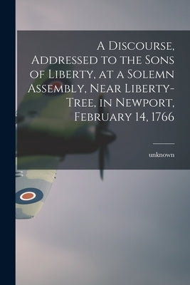 A Discourse, Addressed to the Sons of Liberty, at a Solemn Assembly, Near Liberty-Tree, in Newport, February 14, 1766 by Unknown